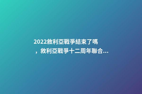2022敘利亞戰爭結束了嗎，敘利亞戰爭十二周年聯合國呼吁通過持久的解決方案結束戰爭-第1張-觀點-玄機派